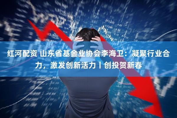 红河配资 山东省基金业协会李海卫：凝聚行业合力，激发创新活力丨创投贺新春