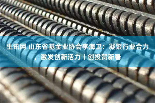 生讯网 山东省基金业协会李海卫：凝聚行业合力，激发创新活力丨创投贺新春