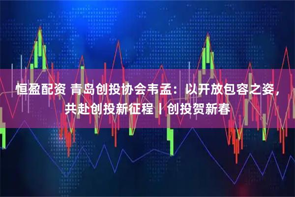恒盈配资 青岛创投协会韦孟：以开放包容之姿，共赴创投新征程丨创投贺新春