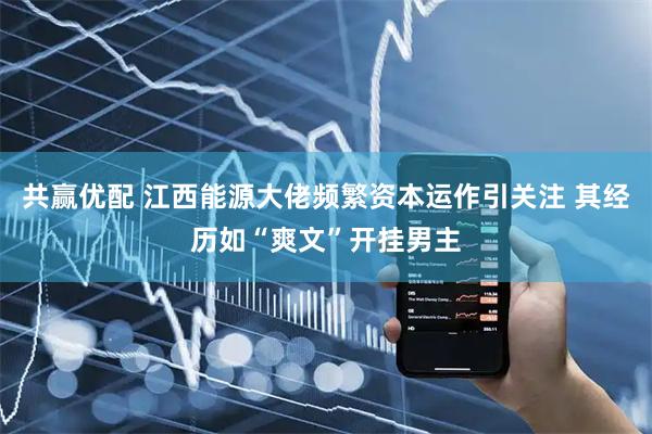 共赢优配 江西能源大佬频繁资本运作引关注 其经历如“爽文”开挂男主
