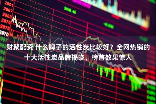 财聚配资 什么牌子的活性炭比较好？全网热销的十大活性炭品牌揭晓，榜首效果惊人