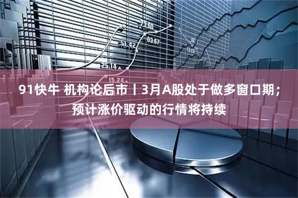 91快牛 机构论后市丨3月A股处于做多窗口期；预计涨价驱动的行情将持续