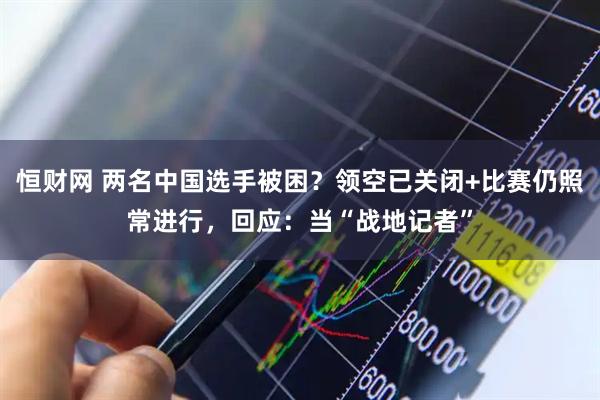 恒财网 两名中国选手被困？领空已关闭+比赛仍照常进行，回应：当“战地记者”