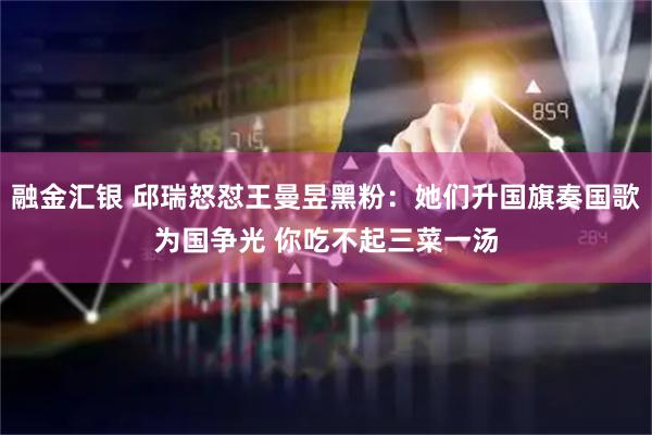融金汇银 邱瑞怒怼王曼昱黑粉：她们升国旗奏国歌为国争光 你吃不起三菜一汤