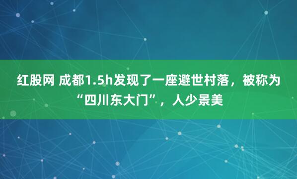 红股网 成都1.5h发现了一座避世村落，被称为“四川东大门”，人少景美