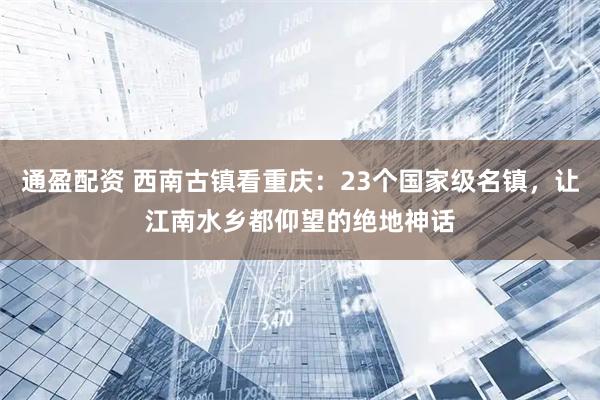 通盈配资 西南古镇看重庆：23个国家级名镇，让江南水乡都仰望的绝地神话