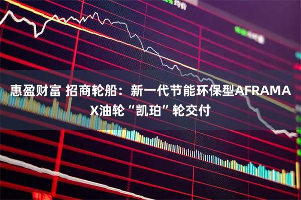 惠盈财富 招商轮船：新一代节能环保型AFRAMAX油轮“凯珀”轮交付