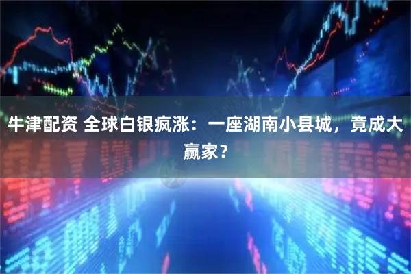 牛津配资 全球白银疯涨：一座湖南小县城，竟成大赢家？