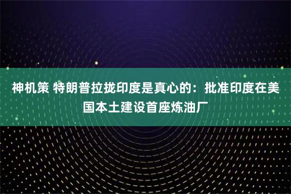 神机策 特朗普拉拢印度是真心的：批准印度在美国本土建设首座炼油厂