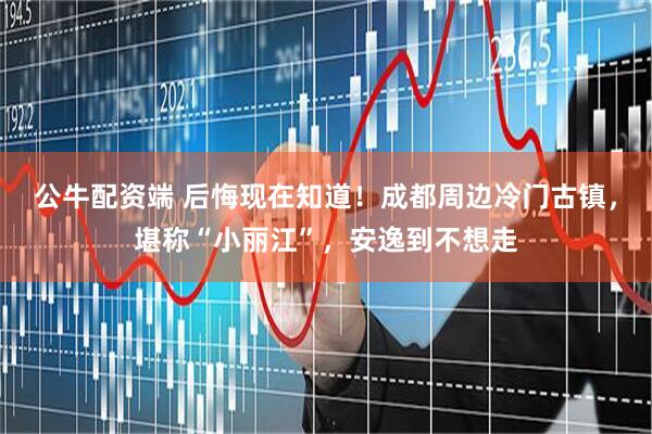 公牛配资端 后悔现在知道！成都周边冷门古镇，堪称“小丽江”，安逸到不想走