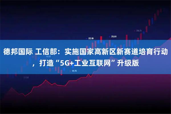 德邦国际 工信部：实施国家高新区新赛道培育行动，打造“5G+工业互联网”升级版