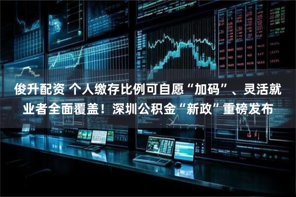 俊升配资 个人缴存比例可自愿“加码”、灵活就业者全面覆盖！深圳公积金“新政”重磅发布
