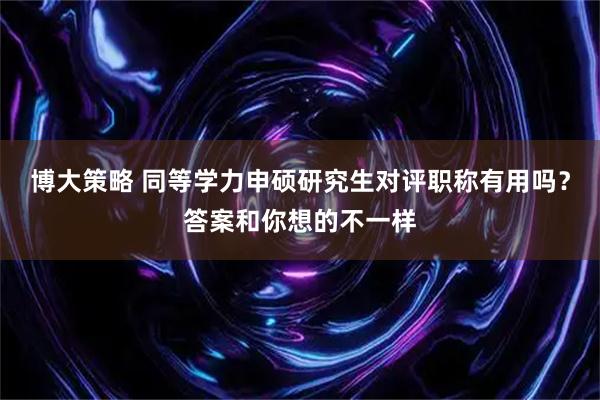 博大策略 同等学力申硕研究生对评职称有用吗？答案和你想的不一样
