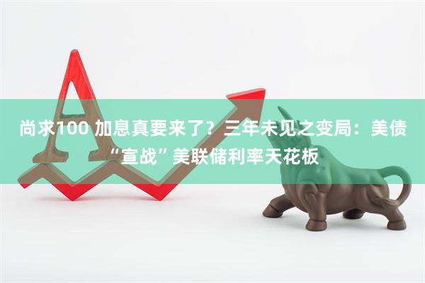 尚求100 加息真要来了？三年未见之变局：美债“宣战”美联储利率天花板