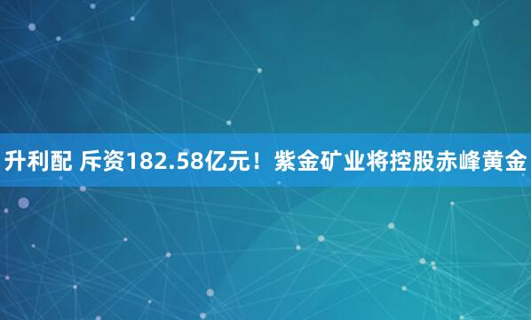 升利配 斥资182.58亿元！紫金矿业将控股赤峰黄金