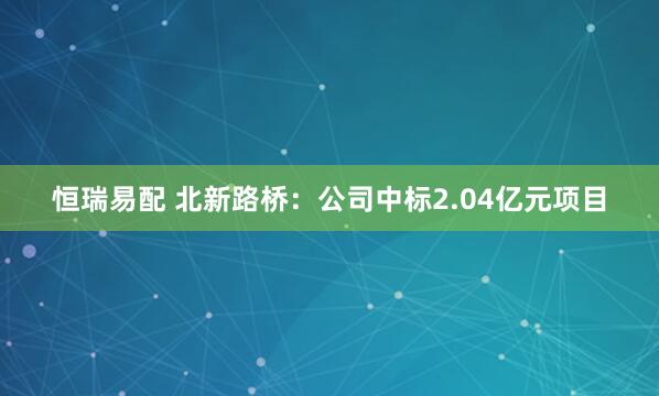 恒瑞易配 北新路桥：公司中标2.04亿元项目