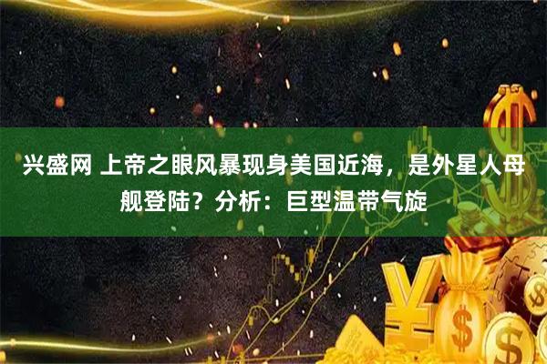 兴盛网 上帝之眼风暴现身美国近海，是外星人母舰登陆？分析：巨型温带气旋