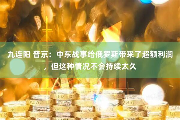 九连阳 普京：中东战事给俄罗斯带来了超额利润，但这种情况不会持续太久