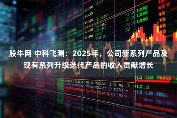股牛网 中科飞测：2025年，公司新系列产品及现有系列升级迭代产品的收入贡献增长