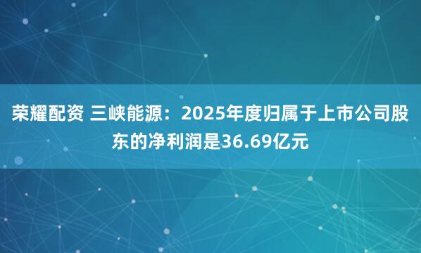 荣耀配资 三峡能源：2025年度归属于上市公司股东的净利润是36.69亿元