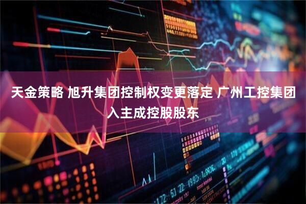 天金策略 旭升集团控制权变更落定 广州工控集团入主成控股股东