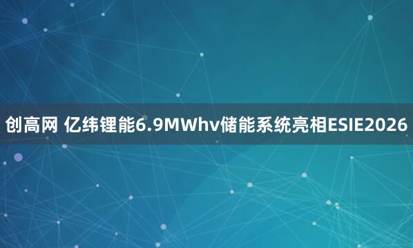 创高网 亿纬锂能6.9MWhv储能系统亮相ESIE2026