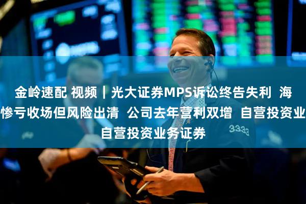 金岭速配 视频｜光大证券MPS诉讼终告失利  海外并购惨亏收场但风险出清  公司去年营利双增  自营投资业务证券