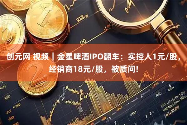 创元网 视频｜金星啤酒IPO翻车：实控人1元/股，经销商18元/股，被质问!