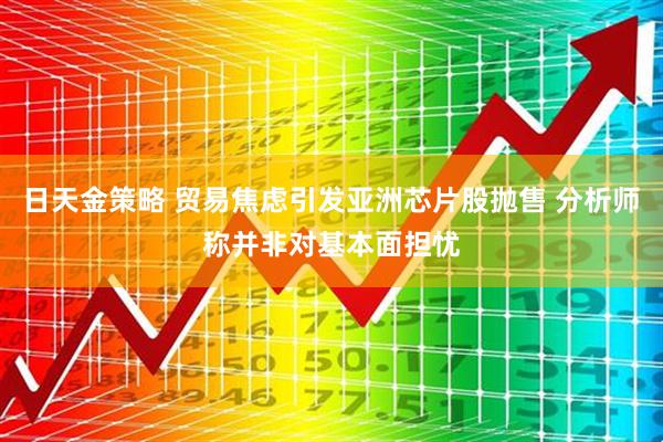 日天金策略 贸易焦虑引发亚洲芯片股抛售 分析师称并非对基本面担忧