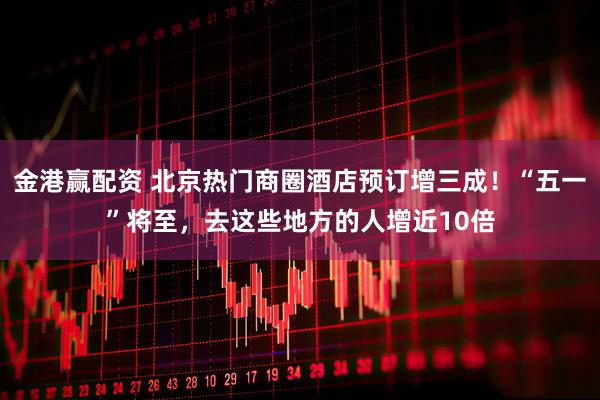 金港赢配资 北京热门商圈酒店预订增三成！“五一”将至，去这些地方的人增近10倍