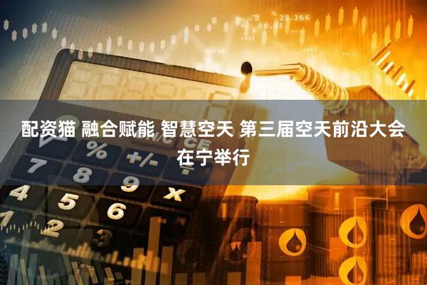 配资猫 融合赋能 智慧空天 第三届空天前沿大会在宁举行