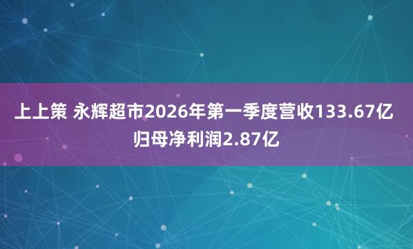 上上策 永辉超市2026年第一季度营收133.67亿 归母净利润2.87亿