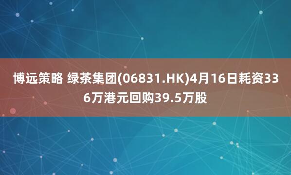 博远策略 绿茶集团(06831.HK)4月16日耗资336万港元回购39.5万股