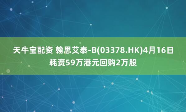 天牛宝配资 翰思艾泰-B(03378.HK)4月16日耗资59万港元回购2万股