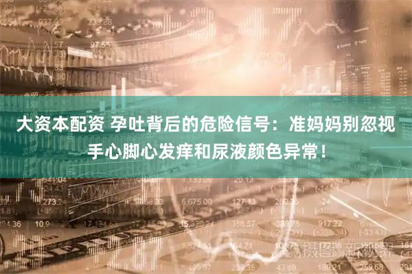 大资本配资 孕吐背后的危险信号：准妈妈别忽视手心脚心发痒和尿液颜色异常！