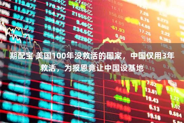 期配宝 美国100年没救活的国家，中国仅用3年救活，为报恩竟让中国设基地