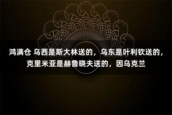 鸿满仓 乌西是斯大林送的，乌东是叶利钦送的，克里米亚是赫鲁晓夫送的，因乌克兰