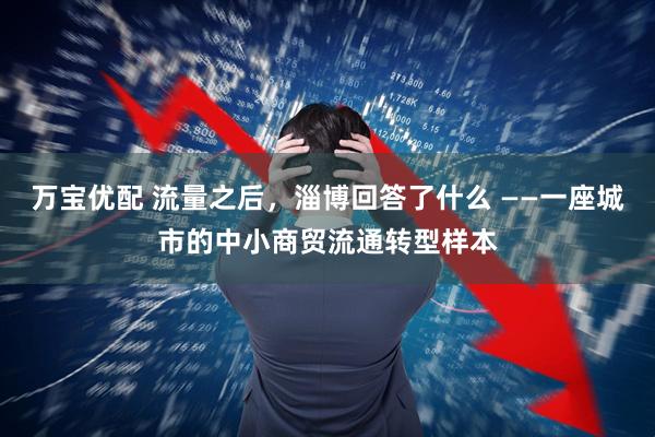 万宝优配 流量之后，淄博回答了什么 ——一座城市的中小商贸流通转型样本
