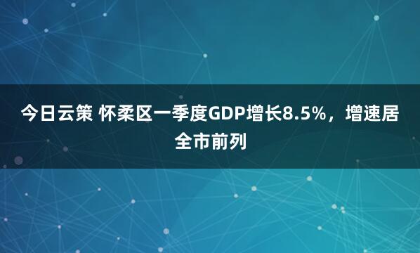 今日云策 怀柔区一季度GDP增长8.5%，增速居全市前列