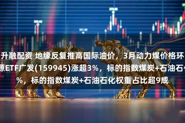 升融配资 地缘反复推高国际油价，3月动力煤价格环比大幅提升，能源ETF广发(159945)涨超3%，标的指数煤炭+石油石化权重占比超9成