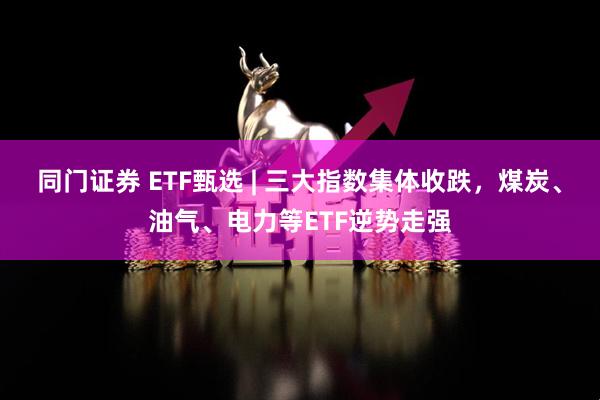 同门证券 ETF甄选 | 三大指数集体收跌，煤炭、油气、电力等ETF逆势走强