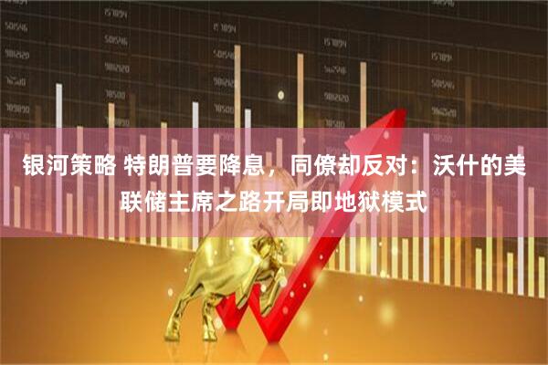 银河策略 特朗普要降息，同僚却反对：沃什的美联储主席之路开局即地狱模式