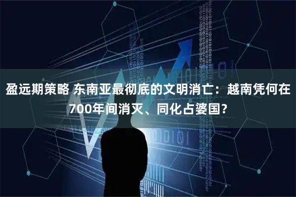 盈远期策略 东南亚最彻底的文明消亡：越南凭何在700年间消灭、同化占婆国？