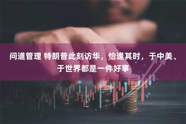 问道管理 特朗普此刻访华，恰逢其时，于中美、于世界都是一件好事