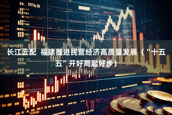 长江云配  福建推进民营经济高质量发展（“十五五”开好局起好步）