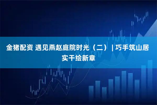 金猪配资 遇见燕赵庭院时光（二） | 巧手筑山居 实干绘新章