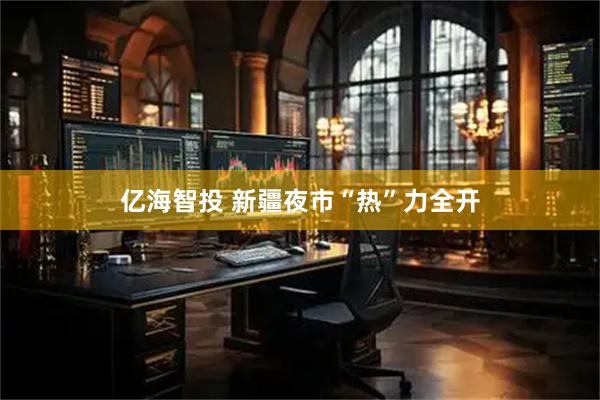 亿海智投 新疆夜市“热”力全开