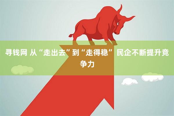 寻钱网 从“走出去”到“走得稳” 民企不断提升竞争力