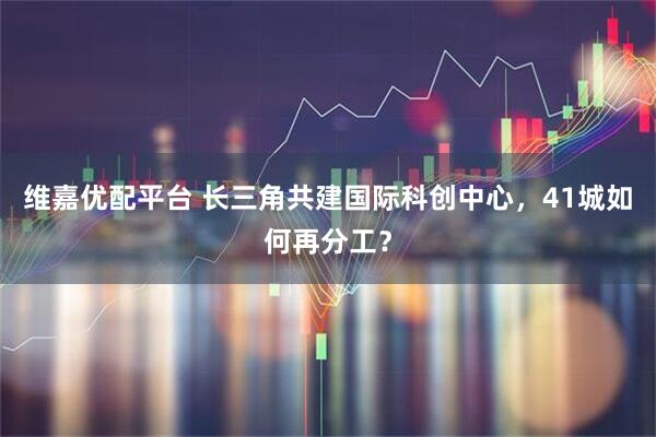 维嘉优配平台 长三角共建国际科创中心，41城如何再分工？