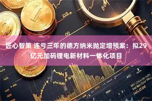 匠心智策 连亏三年的德方纳米抛定增预案：拟29亿元加码锂电新材料一体化项目